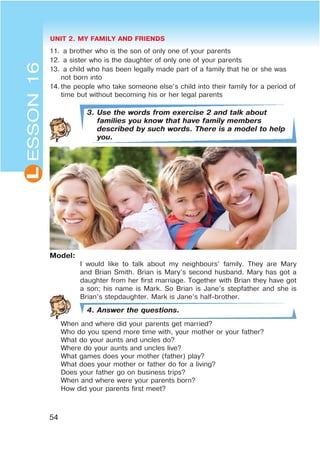 UNIT 2. MY FAMILY AND FRIENDS
54
L
11. a brother who is the son of only one of your parents
12. a sister who is the daughter of only one of your parents
13. a child who has been legally made part of a family that he or she was
not born into
14. the people who take someone else’s child into their family for a period of
time but without becoming his or her legal parents
3. Use the words from exercise 2 and talk about
families you know that have family members
described by such words. There is a model to help
you.
Model:
I would like to talk about my neighbours’ family. They are Mary
and Brian Smith. Brian is Mary’s second husband. Mary has got a
daughter from her first marriage. Together with Brian they have got
a son; his name is Mark. So Brian is Jane’s stepfather and she is
Brian’s stepdaughter. Mark is Jane’s half-brother.
4. Answer the questions.
When and where did your parents get married?
Who do you spend more time with, your mother or your father?
What do your aunts and uncles do?
Where do your aunts and uncles live?
What games does your mother (father) play?
What does your mother or father do for a living?
Does your father go on business trips?
When and where were your parents born?
How did your parents first meet?
ESSON16
 