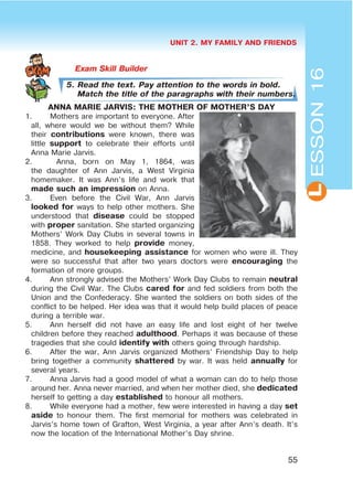 UNIT 2. MY FAMILY AND FRIENDS
55
L
5. Read the text. Pay attention to the words in bold.
Match the title of the paragraphs with their numbers.
ANNA MARIE JARVIS: THE MOTHER OF MOTHER’S DAY
1. Mothers are important to everyone. After
all, where would we be without them? While
their contributions were known, there was
little support to celebrate their efforts until
Anna Marie Jarvis.
2. Anna, born on May 1, 1864, was
the daughter of Ann Jarvis, a West Virginia
homemaker. It was Ann’s life and work that
made such an impression on Anna.
3. Even before the Civil War, Ann Jarvis
looked for ways to help other mothers. She
understood that disease could be stopped
with proper sanitation. She started organizing
Mothers’ Work Day Clubs in several towns in
1858. They worked to help provide money,
medicine, and housekeeping assistance for women who were ill. They
were so successful that after two years doctors were encouraging the
formation of more groups.
4. Ann strongly advised the Mothers’ Work Day Clubs to remain neutral
during the Civil War. The Clubs cared for and fed soldiers from both the
Union and the Confederacy. She wanted the soldiers on both sides of the
conflict to be helped. Her idea was that it would help build places of peace
during a terrible war.
5. Ann herself did not have an easy life and lost eight of her twelve
children before they reached adulthood. Perhaps it was because of these
tragedies that she could identify with others going through hardship.
6. After the war, Ann Jarvis organized Mothers’ Friendship Day to help
bring together a community shattered by war. It was held annually for
several years.
7. Anna Jarvis had a good model of what a woman can do to help those
around her. Anna never married, and when her mother died, she dedicated
herself to getting a day established to honour all mothers.
8. While everyone had a mother, few were interested in having a day set
aside to honour them. The first memorial for mothers was celebrated in
Jarvis’s home town of Grafton, West Virginia, a year after Ann’s death. It’s
now the location of the International Mother’s Day shrine.
ESSON16
 