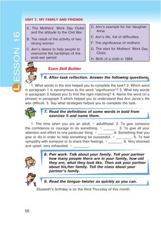 UNIT 2. MY FAMILY AND FRIENDS
56
L
A. The Mothers’ Work Day Clubs
and the attitude to the Civil War
B. The result of the activity of two
strong women
C. Ann’s desire to help people to
overcome the hardships of the
post-war period
D. Ann’s example for her daughter
Anna
E. Ann’s life, full of difficulties
F. The significance of mothers
G. The start for Mothers’ Work Day
Clubs
H. Birth of a child in 1864
Exam Skill Builder
6. After-task reflection. Answer the following questions.
1. What words in the text helped you to complete the task? 2. Which word
in paragraph 1 is synonymous to the word “significance”? 3. What key words
in paragraph 3 helped you to find the right matching? 4. Name the word (in a
phrase) in paragraph 5 which helped you to understand that Ann Jarvis’s life
was difficult. 5. Say what strategies helped you to complete the task.
7. Read the definitions of some words in bold from
exercise 5 and name them.
1. The time when you are an adult. – adulthood. 2. To give someone
the confidence or courage to do something. – _______. 3. To give all your
attention and effort to one particular thing. – ________. 4. Something that you
give or do in order to help something be successful. – _________. 5. To feel
sympathy with someone or to share their feelings. – ________. 6. Very shocked
and upset, very exhausted. – _________.
8. Pair work. Talk about your family. Tell your partner
how many people there are in your family, how old
they are, what they look like. Then ask your partner
about his/her family. Tell the class about your
partner’s family.
9. Read the tongue-twister as quickly as you can.
Elizabeth’s birthday is on the third Thursday of this month.
ESSON16
 
