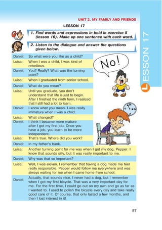 UNIT 2. MY FAMILY AND FRIENDS
57
L
LESSON 17
1. Find words and expressions in bold in exercise 5
(lesson 16). Make up one sentence with each word.
2. Listen to the dialogue and answer the questions
given below.
Daniel: So what were you like as a child?
Luisa: When I was a child, I was kind of
rebellious.
Daniel: You? Really? What was the turning
point?
Luisa: When I graduated from senior school.
Daniel: What do you mean?
Luisa: Until you graduate, you don’t
understand that life is just to begin.
After I finished the ninth form, I realized
that I still had a lot to learn.
Daniel: I know what you mean. I was really
immature when I was a child.
Luisa: What changed?
Daniel: I think I became more mature
after I got my first job. Once you
have a job, you learn to be more
independent.
Luisa: That’s true. Where did you work?
Daniel: In my father’s bank.
Luisa: Another turning point for me was when I got my dog, Pepper. I
know that sounds silly, but it was really important to me.
Daniel: Why was that so important?
Luisa: Well, I was eleven. I remember that having a dog made me feel
really responsible. Pepper would follow me everywhere and was
always waiting for me when I came home from school.
Daniel:
Actually, that sounds nice. I never had a dog, but I remember
when I got my first bicycle. That was a very important day for
me. For the first time, I could go out on my own and go as far as
I wanted to. I used to polish the bicycle every day and take really
good care of it. Of course, that only lasted a few months, and
then I lost interest in it!
ESSON17
 