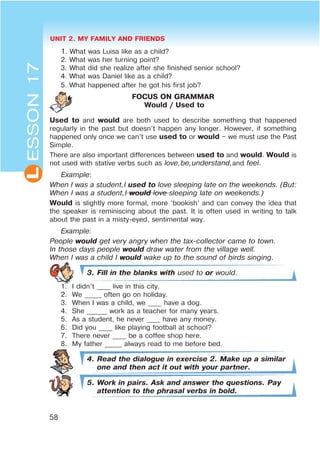 UNIT 2. MY FAMILY AND FRIENDS
58
LESSON17
1. What was Luisa like as a child?
2. What was her turning point?
3. What did she realize after she finished senior school?
4. What was Daniel like as a child?
5. What happened after he got his first job?
FOCUS ON GRAMMAR
Would / Used to
Used to and would are both used to describe something that happened
regularly in the past but doesn’t happen any longer. However, if something
happened only once we can’t use used to or would – we must use the Past
Simple.
There are also important differences between used to and would. Would is
not used with stative verbs such as love,be,understand,and feel.
Example:
When I was a student,I used to love sleeping late on the weekends. (But:
When I was a student,I would love sleeping late on weekends.)
Would is slightly more formal, more ‘bookish’ and can convey the idea that
the speaker is reminiscing about the past. It is often used in writing to talk
about the past in a misty-eyed, sentimental way.
Example:
People would get very angry when the tax-collector came to town.
In those days people would draw water from the village well.
When I was a child I would wake up to the sound of birds singing.
3. Fill in the blanks with used to or would.
1. I didn’t ____ live in this city.
2. We _____ often go on holiday.
3. When I was a child, we ____ have a dog.
4. She ______ work as a teacher for many years.
5. As a student, he never ____ have any money.
6. Did you ____ like playing football at school?
7. There never ____ be a coffee shop here.
8. My father _____ always read to me before bed.
4. Read the dialogue in exercise 2. Make up a similar
one and then act it out with your partner.
5. Work in pairs. Ask and answer the questions. Pay
attention to the phrasal verbs in bold.
 