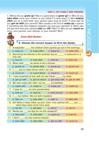 UNIT 2. MY FAMILY AND FRIENDS
59
L
1. Where did you grow up? Was it a good place to grow up? 2. Who do you
take after more: your mother or your father? In what ways? 3. Who looked
after you as a child when your parents were busy at work? 4. How well do
you get on with your parents? Who usually is the first to make up a quarrel
if something like that happens between you and your parents? 5. When was
the last time that your parents told you off? Why? 6. Who do you count on
more: your parents, your siblings, or your friends? Why?
6. Choose the correct answer to fill in the blanks.
1. A babysitter _____ the children when parents go out in the evenings.
a. looks at b. looks after c. looks for d. looks into
2. Searching the Internet is the quickest way to ______ a restaurant in a
new city.
a. look at b. look after c. look for d. look into
3. When Jack _____ he wants to be a fireman.
a. grows on b. grows after c. grows up d. grows out
4. I ____ you to make dinner while I am out.
a. count on b. count about c. count in d. count up
5. I was surprised at how well my new friend ______ my sister.
a. got up with b. got on about c. got away with d. got on with
6. We were angry last night, but we ____ at breakfast.
a. made with b. made in c. made out d. made up
7. I have to _____ my sick grandmother.
a. look on b. look for c. look around d. look after
8. I ___ my mother. We are both impatient.
a. take on b. take after c. take in d. take with
9. Oh! What a mess! Clean up your room. Your parents will ____ you ___
when they come home from work.
a. tell off b. tell after c. tell of d. tell for
10. Would you ___ my dog for me this weekend?
a. take after b. look after c. count on d. look for
11. I don’t ____ my new science teacher.
a. look after b. take after c. get on with d. count on
ESSON17
 