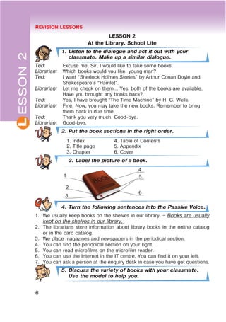 REVISION LESSONS
6
L
LESSON 2
At the Library. School Life
1. Listen to the dialogue and act it out with your
classmate. Make up a similar dialogue.
Ted: Excuse me, Sir, I would like to take some books.
Librarian: Which books would you like, young man?
Ted: I want “Sherlock Holmes Stories” by Arthur Conan Doyle and
Shakespeare’s “Hamlet”.
Librarian: Let me check on them… Yes, both of the books are available.
Have you brought any books back?
Ted: Yes, I have brought “The Time Machine” by H. G. Wells.
Librarian: Fine. Now, you may take the new books. Remember to bring
them back in due time.
Ted: Thank you very much. Good-bye.
Librarian: Good-bye.
2. Put the book sections in the right order.
1. Index 4. Table of Contents
2. Title page 5. Appendix
3. Chapter 6. Cover
3. Label the picture of a book.
4. Turn the following sentences into the Passive Voice.
1. We usually keep books on the shelves in our library. – Books are usually
kept on the shelves in our library.
2. The librarians store information about library books in the online catalog
or in the card catalog.
3. We place magazines and newspapers in the periodical section.
4. You can find the periodical section on your right.
5. You can read microfilms on the microfilm reader.
6. You can use the Internet in the IT centre. You can find it on your left.
7. You can ask a person at the enquiry desk in case you have got questions.
5. Discuss the variety of books with your classmate.
Use the model to help you.
ESSON2
1
2
3
4
5
6
 