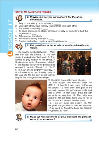 UNIT 2. MY FAMILY AND FRIENDS
60
L
7. Provide the correct phrasal verb for the given
definitions.
1. Rely on somebody or something – _______
2. Like each other, have friendly relationships with each other – _____
3. Try to find something – _____
4. To scold someone, to attack someone verbally for something bad that
he/she did – ____
5. Take care of somebody – _____
6. Resemble a family member – _____
7. Forgive each other, regain a friendly relationship – _____
8. Put questions to the words or word combinations in
italics.
1. She saw the Smiths last week. $ When
did she see the Smiths? 2. The new
student worked hard last week. 3. They
wanted to play football in the street. 4.
Shakespeare wrote “Romeo and Juliet”.
5. We decided to stay home because we
wanted to watch œTitanicB on œ1+1B.
6. The sun shone brightly yesterday. 7.
Ann invited us to her birthday party. 8.
He was late for the train as he lost his
way in the strange surroundings.
9. He came home after work at eight.
10. She bought that beautiful dress for
$60. 11. I thought it was your mother on
the phone. 12. They didn’t take part in the
concert because the girl caught cold and
had a fever. 13. Her father drove the car
perfectly but very fast. 14. The baby was
afraid of the old lady, that’s why he ran to
his mother and jumped into her arms.
15. I lost my purse last Friday. 16. Her
daughter caught cold in the wet weather.
17. At last they found the book the teacher
suggested to read.
9. Make up two sentences of your own with the phrasal
verbs from exercise 5.
ESSON17
 