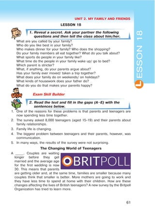 UNIT 2. MY FAMILY AND FRIENDS
61
LESSON18
LESSON 18
1. Reveal a secret. Ask your partner the following
questions and then tell the class about him/her.
What are you called by your family?
Who do you like best in your family?
Who makes dinner for your family? Who does the shopping?
Do your family members all eat together? What do you talk about?
What sports do people in your family like?
What time do the people in your family wake up/ go to bed?
Which parent is stricter?
What, if anything, do your parents argue about?
Has your family ever moved/ taken a trip together?
What does your family do on weekends/ on holidays?
What kinds of housework does your father do?
What do you do that makes your parents happy?
Exam Skill Builder
2. Read the text and fill in the gaps (A$E) with the
sentences below.
1. One of the reasons for these problems is that parents and teenagers are
now spending less time together.
2. The survey asked 8,000 teenagers (aged 15-19) and their parents about
family relationships.
3. Family life is changing.
4. The biggest problem between teenagers and their parents, however, was
communication.
5. In many ways, the results of the survey were not surprising.
The Changing World of Teenagers
A _____. Couples are waiting
longer before they get
married and the average age
for the first wedding is now
30. This means that parents
are getting older and, at the same time, families are smaller because many
couples think that smaller is better. More mothers are going to work and
they have less time to spend at home with their children. How are these
changes affecting the lives of British teenagers? A new survey by the Britpoll
Organization has tried to learn more.
 