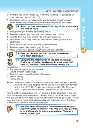 UNIT 2. MY FAMILY AND FRIENDS
63
L
6. What two key words helped you to find the matching for paragraph D?
(Hint: they start with “c” and “l”)
7. What is the difference between the words “problem” and “reason”?
Which comes first: the reason and then the problem or vice versa?
4. Read the text in exercise 2 and say if the statements
are true or false.
1. Most people get married before they are 30.
2. Teenagers spend less time with their mothers than before.
3. Parents think that their children do enough housework.
4. Most teens find it easy to talk to their parents about girlfriends and
boyfriends.
5. Many parents are too busy to talk to their children.
6. Teenagers now have more money to spend.
7. Many teens do not spend enough time with their parents.
5. Find the phrasal verbs in the text in exercise 2.
Give their definitions.
6. Compare the information in the text in exercise
2 with the situation in Ukraine. In what ways is it
similar / different? Use the model to help you.
Think about:
 The average age of getting married.
 Parent-children relationships.
 Time teenagers spend together with parents.
 Pocket money.
 Family dinners.
Model: In Ukraine, there is no common tendency about the age of getting
married. There are couples who decide to create their own families
at the age of 22–25. People can get married after 30. There are
even couples who marry before they reach their 20th
birthday.
Parent-children relationships are very similar to those described in the text.
Parents are very busy nowadays in Ukraine. They try to work hard to cope
with the lack of money. That’s why very often they have to go abroad to earn
more there. As a result, their children stay with only one parent. This leads
to even more problems in their relationships.
7. Use the same statements from exercise 6 to speak
about the past in Ukraine. You may ask your parents
or grandparents for more information. There is a
model to help you.
ESSON18
 