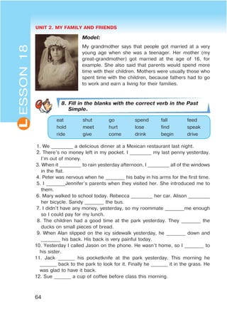 UNIT 2. MY FAMILY AND FRIENDS
64
L
Model:
My grandmother says that people got married at a very
young age when she was a teenager. Her mother (my
great-grandmother) got married at the age of 16, for
example. She also said that parents would spend more
time with their children. Mothers were usually those who
spent time with the children, because fathers had to go
to work and earn a living for their families.
8. Fill in the blanks with the correct verb in the Past
Simple.
eat shut go spend fall feed
hold meet hurt lose find speak
ride give come drink begin drive
1. We _________ a delicious dinner at a Mexican restaurant last night.
2. There’s no money left in my pocket. I _________ my last penny yesterday.
I’m out of money.
3. When it _________ to rain yesterday afternoon, I _________ all of the windows
in the flat.
4. Peter was nervous when he ________ his baby in his arms for the first time.
5. I ________Jennifer’s parents when they visited her. She introduced me to
them.
6. Mary walked to school today. Rebecca _________ her car. Alison _________
her bicycle. Sandy ________ the bus.
7. I didn’t have any money, yesterday, so my roommate ________me enough
so I could pay for my lunch.
8. The children had a good time at the park yesterday. They ________ the
ducks on small pieces of bread.
9. When Alan slipped on the icy sidewalk yesterday, he ________ down and
________ his back. His back is very painful today.
10. Yesterday I called Jason on the phone. He wasn’t home, so I ________ to
his sister.
11. Jack _______ his pocketknife at the park yesterday. This morning he
_______ back to the park to look for it. Finally he _______ it in the grass. He
was glad to have it back.
12. Sue _______ a cup of coffee before class this morning.
ESSON18
 