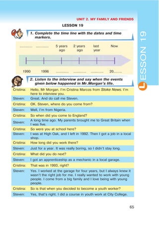 UNIT 2. MY FAMILY AND FRIENDS
65
LESSON19
LESSON 19
1. Complete the time line with the dates and time
markers.
2. Listen to the interview and say when the events
given below happened in Mr.Morgan’s life.
Cristina: Hello, Mr Morgan. I’m Cristina Marcos from Stoke News. I’m
here to interview you.
Steven: Great. And do call me Steven.
Cristina: OK. Steven, where do you come from?
Steven: Well, I’m from Nigeria.
Cristina: So when did you come to England?
Steven:
A long time ago. My parents brought me to Great Britain when
I was five.
Cristina: So were you at school here?
Steven: I was at High Oak, and I left in 1992. Then I got a job in a local
shop.
Cristina: How long did you work there?
Steven: Just for a year. It was really boring, so I didn’t stay long.
Cristina: What did you do next?
Steven: I got an apprenticeship as a mechanic in a local garage.
Cristina: That was in 1993, right?
Steven: Yes. I worked at the garage for four years, but I always knew it
wasn’t the right job for me. I really wanted to work with young
people. I come from a big family and I love being with young
people.
Cristina: So is that when you decided to become a youth worker?
Steven: Yes, that’s right. I did a course in youth work at City College.
............ ............ 5 years 2 years last Now
ago ago year
1990 1996 ............ ............ ............ 20........
 