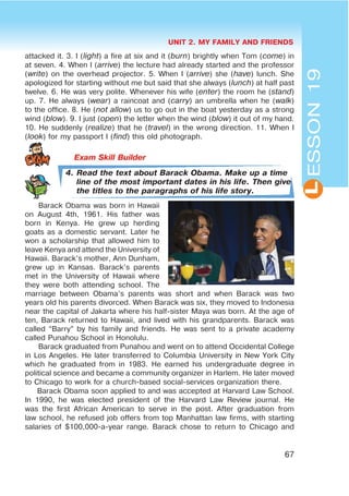 UNIT 2. MY FAMILY AND FRIENDS
67
L
attacked it. 3. I (light) a fire at six and it (burn) brightly when Tom (come) in
at seven. 4. When I (arrive) the lecture had already started and the professor
(write) on the overhead projector. 5. When I (arrive) she (have) lunch. She
apologized for starting without me but said that she always (lunch) at half past
twelve. 6. He was very polite. Whenever his wife (enter) the room he (stand)
up. 7. He always (wear) a raincoat and (carry) an umbrella when he (walk)
to the office. 8. He (not allow) us to go out in the boat yesterday as a strong
wind (blow). 9. I just (open) the letter when the wind (blow) it out of my hand.
10. He suddenly (realize) that he (travel) in the wrong direction. 11. When I
(look) for my passport I (find) this old photograph.
4. Read the text about Barack Obama. Make up a time
line of the most important dates in his life. Then give
the titles to the paragraphs of his life story.
Barack Obama was born in Hawaii
on August 4th, 1961. His father was
born in Kenya. He grew up herding
goats as a domestic servant. Later he
won a scholarship that allowed him to
leave Kenya and attend the University of
Hawaii. Barack’s mother, Ann Dunham,
grew up in Kansas. Barack’s parents
met in the University of Hawaii where
they were both attending school. The
marriage between Obama’s parents was short and when Barack was two
years old his parents divorced. When Barack was six, they moved to Indonesia
near the capital of Jakarta where his half-sister Maya was born. At the age of
ten, Barack returned to Hawaii, and lived with his grandparents. Barack was
called “Barry” by his family and friends. He was sent to a private academy
called Punahou School in Honolulu.
Barack graduated from Punahou and went on to attend Occidental College
in Los Angeles. He later transferred to Columbia University in New York City
which he graduated from in 1983. He earned his undergraduate degree in
political science and became a community organizer in Harlem. He later moved
to Chicago to work for a church-based social-services organization there.
Barack Obama soon applied to and was accepted at Harvard Law School.
In 1990, he was elected president of the Harvard Law Review journal. He
was the first African American to serve in the post. After graduation from
law school, he refused job offers from top Manhattan law firms, with starting
salaries of $100,000-a-year range. Barack chose to return to Chicago and
ESSON19
 