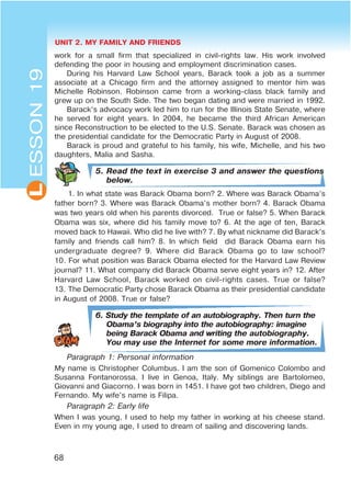 UNIT 2. MY FAMILY AND FRIENDS
68
L
work for a small firm that specialized in civil-rights law. His work involved
defending the poor in housing and employment discrimination cases.
During his Harvard Law School years, Barack took a job as a summer
associate at a Chicago firm and the attorney assigned to mentor him was
Michelle Robinson. Robinson came from a working-class black family and
grew up on the South Side. The two began dating and were married in 1992.
Barack’s advocacy work led him to run for the Illinois State Senate, where
he served for eight years. In 2004, he became the third African American
since Reconstruction to be elected to the U.S. Senate. Barack was chosen as
the presidential candidate for the Democratic Party in August of 2008.
Barack is proud and grateful to his family, his wife, Michelle, and his two
daughters, Malia and Sasha.
5. Read the text in exercise 3 and answer the questions
below.
1. In what state was Barack Obama born? 2. Where was Barack Obama’s
father born? 3. Where was Barack Obama’s mother born? 4. Barack Obama
was two years old when his parents divorced. True or false? 5. When Barack
Obama was six, where did his family move to? 6. At the age of ten, Barack
moved back to Hawaii. Who did he live with? 7. By what nickname did Barack’s
family and friends call him? 8. In which field did Barack Obama earn his
undergraduate degree? 9. Where did Barack Obama go to law school?
10. For what position was Barack Obama elected for the Harvard Law Review
journal? 11. What company did Barack Obama serve eight years in? 12. After
Harvard Law School, Barack worked on civil-rights cases. True or false?
13. The Democratic Party chose Barack Obama as their presidential candidate
in August of 2008. True or false?
6. Study the template of an autobiography. Then turn the
Obama’s biography into the autobiography: imagine
being Barack Obama and writing the autobiography.
You may use the Internet for some more information.
Paragraph 1: Personal information
My name is Christopher Columbus. I am the son of Gomenico Colombo and
Susanna Fontanorossa. I live in Genoa, Italy. My siblings are Bartolomeo,
Giovanni and Giacorno. I was born in 1451. I have got two children, Diego and
Fernando. My wife’s name is Filipa.
Paragraph 2: Early life
When I was young, I used to help my father in working at his cheese stand.
Even in my young age, I used to dream of sailing and discovering lands.
ESSON19
 
