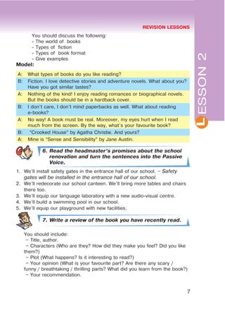 REVISION LESSONS
7
L
You should discuss the following:
- The world of books
- Types of fiction
- Types of book format
- Give examples
Model:
A: What types of books do you like reading?
B: Fiction. I love detective stories and adventure novels. What about you?
Have you got similar tastes?
A: Nothing of the kind! I enjoy reading romances or biographical novels.
But the books should be in a hardback cover.
B: I don’t care, I don’t mind paperbacks as well. What about reading
e-books?
A: No way! A book must be real. Moreover, my eyes hurt when I read
much from the screen. By the way, what’s your favourite book?
B: “Crooked House” by Agatha Christie. And yours?
A: Mine is “Sense and Sensibility” by Jane Austin.
6. Read the headmaster’s promises about the school
renovation and turn the sentences into the Passive
Voice.
1. We’ll install safety gates in the entrance hall of our school. – Safety
gates will be installed in the entrance hall of our school.
2. We’ll redecorate our school canteen. We’ll bring more tables and chairs
there too.
3. We’ll equip our language laboratory with a new audio-visual centre.
4. We’ll build a swimming pool in our school.
5. We’ll equip our playground with new facilities.
7. Write a review of the book you have recently read.
You should include:
– Title, author.
– Characters (Who are they? How did they make you feel? Did you like
them?)
– Plot (What happens? Is it interesting to read?)
– Your opinion (What is your favourite part? Are there any scary /
funny / breathtaking / thrilling parts? What did you learn from the book?)
– Your recommendation.
ESSON2
 