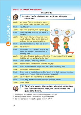UNIT 2. MY FAMILY AND FRIENDS
70
L
LESSON 20
1. Listen to the dialogue and act it out with your
classmate.
Jack: My friend Rich is coming to town
next week. Have you ever met him?
Paul: No, I haven’t.
Jack: He’s kind of crazy, but a great guy.
Paul: Yeah? Why do you say so? What’s
he like?
Jack: He’s really hard-working, but very
much a loner. He’s pretty talented
and can do just about anything.
Paul: Sounds interesting. How old is he?
Jack: He is fifteen.
Paul: What does he look like? Maybe my
friend Alice would be interested in
meeting him.
Jack: He’s tall, slim and quite good looking. I’m sure your friend would
find him attractive. What’s she like?
Paul: She’s cheerful and very athletic.
Jack: Really? What sports does she like playing?
Paul: She’s a great tennis player and also goes bicycling a lot.
Jack: What does she look like?
Paul: She’s kind of exotic looking. She’s got long dark hair and piercing
black eyes. People think she is rather beautiful.
Jack: Do you think she would like to meet Rich?
Paul: Sure! Why don’t we introduce them to each other?
Jack: Great idea!
2. Study the words. Match them with their definitions.
Use the dictionary to help you. Then answer the
questions below.
1. Would you like to see such qualities in your friends?
2. What qualities make a friend into a good friend?
3. Do you consider yourself a good friend? Why?
ESSON20
 