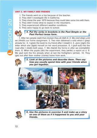 UNIT 2. MY FAMILY AND FRIENDS
72
L
1. The friends went on a trip because of the teacher.
2. They didn’t investigate life in California.
3. They chose the year 1870 because they could take some tins with them.
4. They didn’t know what to expect in the mountains.
5. They experienced different weather conditions.
6. They were happy to go back to school.
4. Put the verbs in brackets in the Past Simple or the
Past Perfect tense form.
1. After ten people (eat) that chicken they all (fall) ill. 2. We (not stop) until
we (finish) our home assignment. 3. Two men delivered a sofa which I (pay)
already for. 4. I (give) the book to my friend after I (read) it. 5. Jane (sign) the
letter which she (type) herself on her word processor. 6. I (pull out) into the
road after I (look) both ways. 7. We (hand) the forms in after we (complete)
them. 8. When the pupils (do) the experiment, they (write) a report on it. 9.
We (put out) the fire already when at last the firefighters (arrive). 10. They
(go) out after their mother (come) home from work.
5. Look at the pictures and describe them. Then say
how you usually spend time with your friends when
you get together.
6. Use the pictures in exercise 5 and make up a story
on one of them as if it happened to you and your
friends.
ESSON20
 