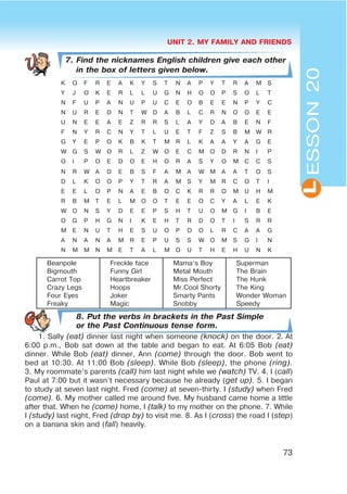 UNIT 2. MY FAMILY AND FRIENDS
73
L
7. Find the nicknames English children give each other
in the box of letters given below.
K O F R E A K Y S T N A P Y T R A M S
Y J O K E R L L U G N H O O P S O L T
N F U P A N U P U C E O B E E N P Y C
N U R E D N T W D A B L C R N O O E E
U N E E A E Z R R S L A Y D A B E N F
F N Y R C N Y T L U E T F Z S B M W R
G Y E P O K B K T M R L K A A Y A G E
W G S W O R L Z W O E C M O D R N I P
O I P O E D O E H O R A S Y O M C C S
N R W A D E B S F A M A W M A A T O S
D L K O O P Y T R A M S Y M R C O T I
E E L O P N A E B O C K R R O M U H M
R B M T E L M O O T E E O C Y A L E K
W O N S Y D E E P S H T U O M G I B E
O G P H G N I K E H T R D O T I S R R
M E N U T H E S U O P O O L R C A A G
A N A N A M R E P U S S W O M S G I N
N M M N M E T A L M O U T H E H U N K
Beanpole
Bigmouth
Carrot Top
Crazy Legs
Four Eyes
Freaky
Freckle face
Funny Girl
Heartbreaker
Hoops
Joker
Magic
Mama’s Boy
Metal Mouth
Miss Perfect
Mr.Cool Shorty
Smarty Pants
Snobby
Superman
The Brain
The Hunk
The King
Wonder Woman
Speedy
8. Put the verbs in brackets in the Past Simple
or the Past Continuous tense form.
1. Sally (eat) dinner last night when someone (knock) on the door. 2. At
6:00 p.m., Bob sat down at the table and began to eat. At 6:05 Bob (eat)
dinner. While Bob (eat) dinner, Ann (come) through the door. Bob went to
bed at 10:30. At 11:00 Bob (sleep). While Bob (sleep), the phone (ring).
3. My roommate’s parents (call) him last night while we (watch) TV. 4. I (call)
Paul at 7:00 but it wasn’t necessary because he already (get up). 5. I began
to study at seven last night. Fred (come) at seven-thirty. I (study) when Fred
(come). 6. My mother called me around five. My husband came home a little
after that. When he (come) home, I (talk) to my mother on the phone. 7. While
I (study) last night, Fred (drop by) to visit me. 8. As I (cross) the road I (step)
on a banana skin and (fall) heavily.
ESSON20
 
