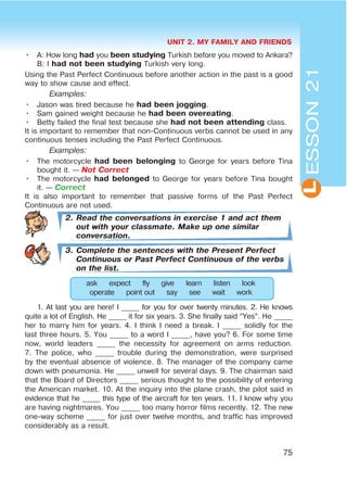 UNIT 2. MY FAMILY AND FRIENDS
75
L
• A: How long had you been studying Turkish before you moved to Ankara?
B: I had not been studying Turkish very long.
Using the Past Perfect Continuous before another action in the past is a good
way to show cause and effect.
Examples:
• Jason was tired because he had been jogging.
• Sam gained weight because he had been overeating.
• Betty failed the final test because she had not been attending class.
It is important to remember that non-Continuous verbs cannot be used in any
continuous tenses including the Past Perfect Continuous.
Examples:
• The motorcycle had been belonging to George for years before Tina
bought it. — Not Correct
• The motorcycle had belonged to George for years before Tina bought
it. — Correct
It is also important to remember that passive forms of the Past Perfect
Continuous are not used.
2. Read the conversations in exercise 1 and act them
out with your classmate. Make up one similar
conversation.
3. Complete the sentences with the Present Perfect
Continuous or Past Perfect Continuous of the verbs
on the list.
ask expect fly give learn listen look
operate point out say see wait work
1. At last you are here! I _____ for you for over twenty minutes. 2. He knows
quite a lot of English. He _____ it for six years. 3. She finally said “Yes”. He _____
her to marry him for years. 4. I think I need a break. I _____ solidly for the
last three hours. 5. You _____ to a word I _____, have you? 6. For some time
now, world leaders _____ the necessity for agreement on arms reduction.
7. The police, who _____ trouble during the demonstration, were surprised
by the eventual absence of violence. 8. The manager of the company came
down with pneumonia. He _____ unwell for several days. 9. The chairman said
that the Board of Directors _____ serious thought to the possibility of entering
the American market. 10. At the inquiry into the plane crash, the pilot said in
evidence that he _____ this type of the aircraft for ten years. 11. I know why you
are having nightmares. You _____ too many horror films recently. 12. The new
one-way scheme _____ for just over twelve months, and traffic has improved
considerably as a result.
ESSON21
 
