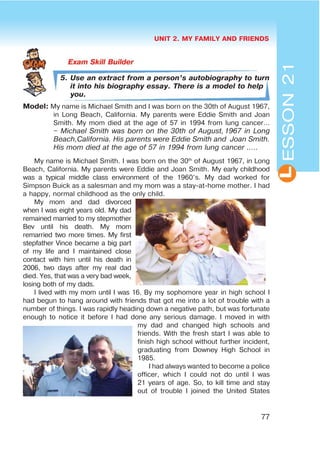 UNIT 2. MY FAMILY AND FRIENDS
77
L
5. Use an extract from a person’s autobiography to turn
it into his biography essay. There is a model to help
you.
Model: My name is Michael Smith and I was born on the 30th of August 1967,
in Long Beach, California. My parents were Eddie Smith and Joan
Smith. My mom died at the age of 57 in 1994 from lung cancer…
– Michael Smith was born on the 30th of August,1967 in Long
Beach,California. His parents were Eddie Smith and Joan Smith.
His mom died at the age of 57 in 1994 from lung cancer …..
My name is Michael Smith. I was born on the 30th
of August 1967, in Long
Beach, California. My parents were Eddie and Joan Smith. My early childhood
was a typical middle class environment of the 1960’s. My dad worked for
Simpson Buick as a salesman and my mom was a stay-at-home mother. I had
a happy, normal childhood as the only child.
My mom and dad divorced
when I was eight years old. My dad
remained married to my stepmother
Bev until his death. My mom
remarried two more times. My first
stepfather Vince became a big part
of my life and I maintained close
contact with him until his death in
2006, two days after my real dad
died. Yes, that was a very bad week,
losing both of my dads.
I lived with my mom until I was 16. By my sophomore year in high school I
had begun to hang around with friends that got me into a lot of trouble with a
number of things. I was rapidly heading down a negative path, but was fortunate
enough to notice it before I had done any serious damage. I moved in with
my dad and changed high schools and
friends. With the fresh start I was able to
finish high school without further incident,
graduating from Downey High School in
1985.
I had always wanted to become a police
officer, which I could not do until I was
21 years of age. So, to kill time and stay
out of trouble I joined the United States
ESSON21
 