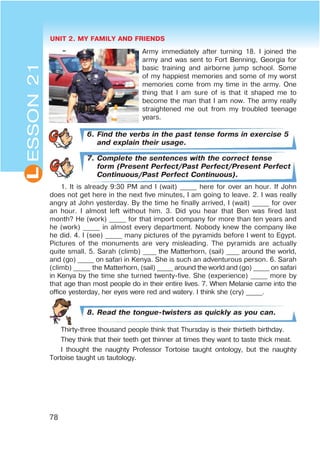 UNIT 2. MY FAMILY AND FRIENDS
78
L
Army immediately after turning 18. I joined the
army and was sent to Fort Benning, Georgia for
basic training and airborne jump school. Some
of my happiest memories and some of my worst
memories come from my time in the army. One
thing that I am sure of is that it shaped me to
become the man that I am now. The army really
straightened me out from my troubled teenage
years.
6. Find the verbs in the past tense forms in exercise 5
and explain their usage.
7. Complete the sentences with the correct tense
form (Present Perfect/Past Perfect/Present Perfect
Continuous/Past Perfect Continuous).
1. It is already 9:30 PM and I (wait) _____ here for over an hour. If John
does not get here in the next five minutes, I am going to leave. 2. I was really
angry at John yesterday. By the time he finally arrived, I (wait) _____ for over
an hour. I almost left without him. 3. Did you hear that Ben was fired last
month? He (work) _____ for that import company for more than ten years and
he (work) _____ in almost every department. Nobody knew the company like
he did. 4. I (see) _____ many pictures of the pyramids before I went to Egypt.
Pictures of the monuments are very misleading. The pyramids are actually
quite small. 5. Sarah (climb) ____ the Matterhorn, (sail) ____ around the world,
and (go) _____ on safari in Kenya. She is such an adventurous person. 6. Sarah
(climb) _____ the Matterhorn, (sail) _____ around the world and (go) _____ on safari
in Kenya by the time she turned twenty-five. She (experience) _____ more by
that age than most people do in their entire lives. 7. When Melanie came into the
office yesterday, her eyes were red and watery. I think she (cry) _____.
8. Read the tongue-twisters as quickly as you can.
Thirty-three thousand people think that Thursday is their thirtieth birthday.
They think that their teeth get thinner at times they want to taste thick meat.
I thought the naughty Professor Tortoise taught ontology, but the naughty
Tortoise taught us tautology.
ESSON21
 