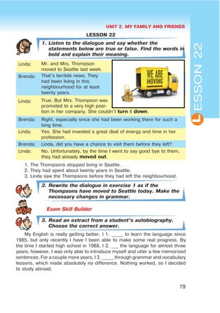 UNIT 2. MY FAMILY AND FRIENDS
79
L
LESSON 22
1. Listen to the dialogue and say whether the
statements below are true or false. Find the words in
bold and explain their meaning.
Linda: Mr. and Mrs. Thompson
moved to Seattle last week.
Brenda: That’s terrible news. They
had been living in this
neighbourhood for at least
twenty years.
Linda: True. But Mrs. Thompson was
promoted to a very high posi-
tion in her company. She couldn’t turn it down.
Brenda: Right, especially since she had been working there for such a
long time.
Linda: Yes. She had invested a great deal of energy and time in her
profession.
Brenda: Linda, did you have a chance to visit them before they left?
Linda: No. Unfortunately, by the time I went to say good bye to them,
they had already moved out.
1. The Thompsons stopped living in Seattle.
2. They had spent about twenty years in Seattle.
3. Linda saw the Thompsons before they had left the neighbourhood.
2. Rewrite the dialogue in exercise 1 as if the
Thompsons have moved to Seattle today. Make the
necessary changes in grammar.
3. Read an extract from a student’s autobiography.
Choose the correct answer.
My English is really getting better. I 1. _____ to learn the language since
1985, but only recently I have I been able to make some real progress. By
the time I started high school in 1988, I 2. ___ the language for almost three
years; however, I was only able to introduce myself and utter a few memorized
sentences. For a couple more years, I 3. _____ through grammar and vocabulary
lessons, which made absolutely no difference. Nothing worked, so I decided
to study abroad.
ESSON22
 