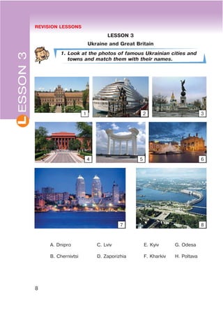 REVISION LESSONS
8
L
LESSON 3
Ukraine and Great Britain
1. Look at the photos of famous Ukrainian cities and
towns and match them with their names.
A. Dnipro C. Lviv E. Kyiv G. Odesa
B. Chernivtsi D. Zaporizhia F. Kharkiv H. Poltava
ESSON3
1 2 3
4 5 6
7 8
 
