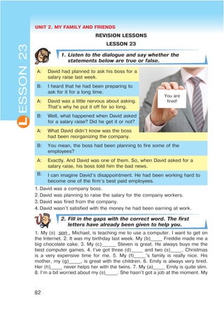 UNIT 2. MY FAMILY AND FRIENDS
82
L
REVISION LESSONS
LESSON 23
1. Listen to the dialogue and say whether the
statements below are true or false.
A: David had planned to ask his boss for a
salary raise last week.
B: I heard that he had been preparing to
ask for it for a long time.
A: David was a little nervous about asking.
That’s why he put it off for so long.
B: Well, what happened when David asked
for a salary raise? Did he get it or not?
A: What David didn’t know was the boss
had been reorganizing the company.
B: You mean, the boss had been planning to fire some of the
employees?
A: Exactly. And David was one of them. So, when David asked for a
salary raise, his boss told him the bad news.
B: I can imagine David’s disappointment. He had been working hard to
become one of the firm’s best paid employees.
1.David was a company boss.
2.David was planning to raise the salary for the company workers.
3.David was fired from the company.
4.David wasn’t satisfied with the money he had been earning at work.
2. Fill in the gaps with the correct word. The first
letters have already been given to help you.
1. My (s) son , Michael, is teaching me to use a computer. I want to get on
the Internet. 2. It was my birthday last week. My (b)_____ Freddie made me a
big chocolate cake. 3. My (c)______ Steven is great. He always buys me the
best computer games. 4. I’ve got three (d)_____ and two (s)_____. Christmas
is a very expensive time for me. 5. My (f)_____’s family is really nice. His
mother, my (g)_____, is great with the children. 6. Emily is always very tired.
Her (h)_____ never helps her with the twins. 7. My (a)_____ Emily is quite slim.
8. I’m a bit worried about my (s)_____. She hasn’t got a job at the moment. My
ESSON23
You are
fired!
 