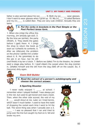 UNIT 2. MY FAMILY AND FRIENDS
83
L
father is also worried about his (w)______. 9. Both my (p)______ wear glasses.
I don’t want to wear glasses when I grow up. 10. My (n)_____ is called Barbara
and my (n)_____ is called Alan. They are very cute children. Actually they are
twins.
3. Put the verbs in brackets in the Past Simple or the
Past Perfect tense form.
1. When she (ring) the office this
morning, Jim already (go out). 2.
By the time we (arrive), the party
(finish). 3. They (lock) the gates
before I (get) there. 4. I (ring)
the shop to return the book as
soon as I (check) its contents. 5.
After we (discuss) the problem
on the phone I (write) him a letter
about it. 6. He (promise) to do
the job in an hour, but he still
(not finish) it by ten o’clock. 7. Before we (take) Tim to the theatre, he (never
see) a stage play before. 8. I (just clean) the carpet when the dog (come)
in, (shake) himself and the dirt from the dog (fall) off on the carpet. So, it
(become) dirty again.
4. Read the extract of a person’s autobiography and
choose the correct answer.
A Sporting Disaster
I never really enjoyed 1. _____ at school. I
remember when I played football. I was always put
in the net, but used to get bored and read a book.
Then, when the other side scored, the rest of my
2. ____ would shout at me. Later on I tried tennis,
which wasn’t much better. I used to have this habit
of dropping the racket each time I went to hit the
ball. The worst thing was when I actually won a 3.
_____ – I was so pleased that I ran and tried to
jump over the line but caught my foot on it, fell and
broke my arm.
ESSON23
 