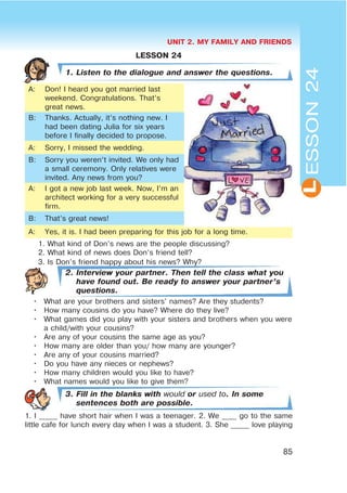 UNIT 2. MY FAMILY AND FRIENDS
85
L
LESSON 24
1. Listen to the dialogue and answer the questions.
A: Don! I heard you got married last
weekend. Congratulations. That’s
great news.
B: Thanks. Actually, it’s nothing new. I
had been dating Julia for six years
before I finally decided to propose.
A: Sorry, I missed the wedding.
B: Sorry you weren’t invited. We only had
a small ceremony. Only relatives were
invited. Any news from you?
A: I got a new job last week. Now, I’m an
architect working for a very successful
firm.
B: That’s great news!
A: Yes, it is. I had been preparing for this job for a long time.
1. What kind of Don’s news are the people discussing?
2. What kind of news does Don’s friend tell?
3. Is Don’s friend happy about his news? Why?
2. Interview your partner. Then tell the class what you
have found out. Be ready to answer your partner’s
questions.
• What are your brothers and sisters’ names? Are they students?
• How many cousins do you have? Where do they live?
• What games did you play with your sisters and brothers when you were
a child/with your cousins?
• Are any of your cousins the same age as you?
• How many are older than you/ how many are younger?
• Are any of your cousins married?
• Do you have any nieces or nephews?
• How many children would you like to have?
• What names would you like to give them?
3. Fill in the blanks with would or used to. In some
sentences both are possible.
1. I _____ have short hair when I was a teenager. 2. We ____ go to the same
little cafe for lunch every day when I was a student. 3. She _____ love playing
ESSON24
 