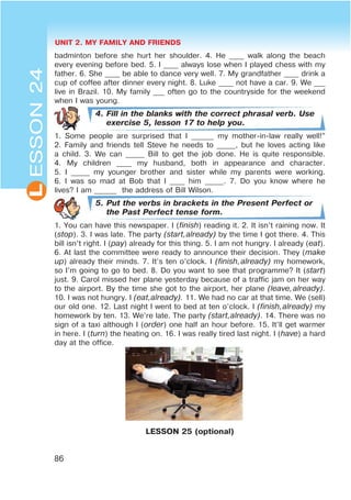 UNIT 2. MY FAMILY AND FRIENDS
86
L
badminton before she hurt her shoulder. 4. He ____ walk along the beach
every evening before bed. 5. I ____ always lose when I played chess with my
father. 6. She ____ be able to dance very well. 7. My grandfather ____ drink a
cup of coffee after dinner every night. 8. Luke ____ not have a car. 9. We ___
live in Brazil. 10. My family ___ often go to the countryside for the weekend
when I was young.
4. Fill in the blanks with the correct phrasal verb. Use
exercise 5, lesson 17 to help you.
1. Some people are surprised that I ______ my mother-in-law really well!”
2. Family and friends tell Steve he needs to _____, but he loves acting like
a child. 3. We can _____ Bill to get the job done. He is quite responsible.
4. My children ____ my husband, both in appearance and character.
5. I _____ my younger brother and sister while my parents were working.
6. I was so mad at Bob that I ____ him _____. 7. Do you know where he
lives? I am ______ the address of Bill Wilson.
5. Put the verbs in brackets in the Present Perfect or
the Past Perfect tense form.
1. You can have this newspaper. I (finish) reading it. 2. It isn’t raining now. It
(stop). 3. I was late. The party (start,already) by the time I got there. 4. This
bill isn’t right. I (pay) already for this thing. 5. I am not hungry. I already (eat).
6. At last the committee were ready to announce their decision. They (make
up) already their minds. 7. It’s ten o’clock. I (finish,already) my homework,
so I’m going to go to bed. 8. Do you want to see that programme? It (start)
just. 9. Carol missed her plane yesterday because of a traffic jam on her way
to the airport. By the time she got to the airport, her plane (leave,already).
10. I was not hungry. I (eat,already). 11. We had no car at that time. We (sell)
our old one. 12. Last night I went to bed at ten o’clock. I (finish,already) my
homework by ten. 13. We’re late. The party (start,already). 14. There was no
sign of a taxi although I (order) one half an hour before. 15. It’ll get warmer
in here. I (turn) the heating on. 16. I was really tired last night. I (have) a hard
day at the office.
LESSON 25 (optional)
ESSON24
 