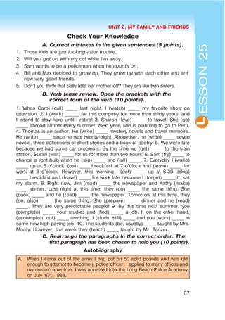 UNIT 2. MY FAMILY AND FRIENDS
87
L
Check Your Knowledge
A. Correct mistakes in the given sentences (5 points).
1. Those kids are just looking after trouble.
2. Will you get on with my cat while I’m away.
3. Sam wants to be a policeman when he counts on.
4. Bill and Max decided to grow up. They grew up with each other and are
now very good friends.
5. Don’t you think that Sally tells her mother off? They are like twin sisters.
B. Verb tense review. Open the brackets with the
correct form of the verb (10 points).
1. When Carol (call) _____ last night, I (watch) _____ my favorite show on
television. 2. I (work) ______ for this company for more than thirty years, and
I intend to stay here until I retire! 3. Sharon (love) _____ to travel. She (go)
_____ abroad almost every summer. Next year, she is planning to go to Peru.
4. Thomas is an author. He (write) _____ mystery novels and travel memoirs.
He (write) _____ since he was twenty-eight. Altogether, he (write) _____ seven
novels, three collections of short stories and a book of poetry. 5. We were late
because we had some car problems. By the time we (get) _____ to the train
station, Susan (wait) _____ for us for more than two hours. 6. Sam (try) _____ to
change a light bulb when he (slip) _____ and (fall) _____. 7. Everyday I (wake)
_____ up at 6 o’clock, (eat) _____breakfast at 7 o’clock and (leave) _____ for
work at 8 o’clock. However, this morning I (get) _____ up at 6:30, (skip)
_____ breakfast and (leave) _____ for work late because I (forget) _____ to set
my alarm. 8. Right now, Jim (read) _____ the newspaper and Kathy (make)
_____ dinner. Last night at this time, they (do) _____ the same thing. She
(cook) _____ and he (read) _____ the newspaper. Tomorrow at this time, they
(do, also) _____ the same thing. She (prepare) _____ dinner and he (read)
_____. They are very predictable people! 9. By this time next summer, you
(complete) _____ your studies and (find) _____ a job. I, on the other hand,
(accomplish, not) _____ anything. I (study, still) _____ and you (work) _____ in
some new high paying job. 10. The students (be, usually) _____ taught by Mrs.
Monty. However, this week they (teach) _____ taught by Mr. Tanzer.
C. Rearrange the paragraphs in the correct order. The
first paragraph has been chosen to help you (10 points).
Autobiography
A. When I came out of the army I had put on 50 solid pounds and was old
enough to attempt to become a police officer. I applied to many offices and
my dream came true. I was accepted into the Long Beach Police Academy
on July 10th
, 1988.
ESSON25
 