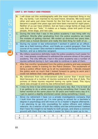 UNIT 2. MY FAMILY AND FRIENDS
88
L
B. I will close out this autobiography with the most important thing in my
life, my family. I am married to my best friend, Amanda. We knew each
other and were just close friends for the first five or six years but we
became a couple nine years ago and have been married for eight years.
Neither of us can have children, but we have a large family of dogs and
cats that are our "kids." It makes us a happy, close knit pack of two
people, three dogs, and two cats.
C. During the time that I was in the police academy I was living with my
girlfriend. Shortly after graduating from the police academy we made
the mistake of getting married. We ended up divorced two years later,
which was a mutual decision and really the best thing for both of us.
D. During my career in law enforcement I worked in patrol as an officer,
later as a field training officer, and finally as a patrol sergeant. Over the
course of my career I also worked in detectives, in the Gang Enforcement
Section, and as a detective sergeant.
E. My military experience definitely made the police academy much easier for
me. I was already conditioned to withstand the extreme stress of the police
academy. The only difficulty I had in the police academy was a number of
injuries suffered during it, but I was able to continue in spite of them.
F. After five months I graduated from the police academy and was assigned
as a police rookie in training for the Patrol Division. The excitement of
being a police officer lived up to all my expectations. I literally enjoyed
the police work so much that I looked forward to going to work and I
could not believe that I was getting paid for it.
G. My retirement from law enforcement came sooner than I would have
liked because of a number of injuries sustained in the line of duty. The
primary of these injuries required having my spine fused. This injury
alone was enough to end my law enforcement career.
H. I miss my time in law enforcement nearly every day. But, I try to look at
it as getting to do a whole career of doing something that I loved. My
father worked at the same place for 30 years and hated every day of it.
I got to spend a slightly shortened career doing something I loved.
I. Since my retirement I have run a private investigations company that
I built from the ground up. I'm now going to school for a bachelor's
degree in psychology and will move on to a master's degree afterwards.
I am planning to go into counselling for police officers and military
veterans. As a veteran of both the military and law enforcement I believe
that I have the insight to be helpful to both groups, and share a common
ground with them that may make it easier for them to open up to me.
1 2 3 4 5 6 7 8 9
A
ESSON25
 