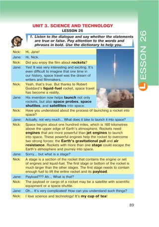 L
89
LESSON 26
1. Listen to the dialogue and say whether the statements
are true or false. Pay attention to the words and
phrases in bold. Use the dictionary to help you.
Nick: Hi, Jane!
Jane: Hi, Nick.
Nick: Did you enjoy the film about rockets?
Jane: Yes! It was very interesting and exciting. It’s
even difficult to imagine that one time in
our history, space travel was the dream of
writers and filmmakers.
Nick: Yeah, that’s true. But thanks to Robert
Goddard’s liquid-fuel rocket, space travel
has become a reality.
Jane: His invention now helps launch not only
rockets, but also space probes, space
shuttles, and satellites into space.
Nick: Have you understood about the process of launching a rocket into
space?
Jane: Actually, not very much… What does it take to launch it into space?
Nick: Space begins about one hundred miles, which is 160 kilometres
above the upper edge of Earth’s atmosphere. Rockets need
engines that are more powerful than jet engines to launch
into space. These powerful engines help the rocket to overcome
two strong forces: the Earth’s gravitational pull and air
resistance. Rockets with more than one stage could escape the
Earth’s atmosphere and journey into space.
Jane: Sorry… but what is a stage?
Nick: A stage is a section of the rocket that contains the engine or set
of engines and liquid-fuel. The first stage or bottom of the rocket is
much larger than the other stages. The first stage needs to contain
enough fuel to lift the entire rocket and its payload.
Jane: Payload??? Ah… What is that?
Nick: The payload or cargo of a rocket may be a satellite with scientific
equipment or a space shuttle.
Jane: Oh… It’s very complicated! How can you understand such things?
Nick: I love science and technology! It’s my cup of tea!
ESSON26
UNIT 3. SCIENCE AND TECHNOLOGY
 