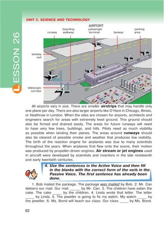 L UNIT 3. SCIENCE AND TECHNOLOGY
taxiway
exit
telescopic
corridor
92
All airports vary in size. There are smaller airstrips that may handle only
one plane per day. There are also larger airports like O’Hare in Chicago, Illinois,
or Heathrow in London. When the sites are chosen for airports, architects and
engineers search for areas with extremely level ground. This ground should
also be firmed and drained easily. The areas for future runways will need
to have very few trees, buildings, and hills. Pilots need as much visibility
as possible when landing their planes. The areas around runways should
also be cleared of possible smoke and weather that produces low visibility.
The birth of the reaction engine for airplanes was due to many scientists
throughout the years. When airplanes first flew onto the scene, their motion
was produced by propeller-driven engines. Air stream or jet engines used
in aircraft were developed by scientists and inventors in the late nineteenth
and early twentieth centuries.
4. Use the sentences in the Active Voice and then fill
in the blanks with the correct form of the verb in the
Passive Voice. The first sentence has already been
done.
1. Bob mailed the package. The package was mailed by Bob. 2. Mr. Can
delivers our mail. Our mail ______ by Mr. Can. 3. The children have eaten the
cake. The cake _____ by the children. 4. Linda wrote that letter. The letter
_____ by Linda. 5. The jeweller is going to fix my watch. My watch _____ by
the jeweller. 6. Ms. Bond will teach our class. Our class _____ by Ms. Bond.
ESSON26
AIRPORT
boarding passenger parking
runway walkway terminal taxiway area
 