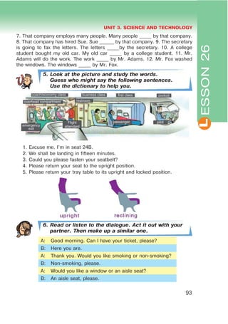 L
UNIT 3. SCIENCE AND TECHNOLOGY
93
7. That company employs many people. Many people _____ by that company.
8. That company has hired Sue. Sue ______ by that company. 9. The secretary
is going to fax the letters. The letters _____by the secretary. 10. A college
student bought my old car. My old car _____ by a college student. 11. Mr.
Adams will do the work. The work _____ by Mr. Adams. 12. Mr. Fox washed
the windows. The windows _____ by Mr. Fox.
5. Look at the picture and study the words.
Guess who might say the following sentences.
Use the dictionary to help you.
1. Excuse me. I’m in seat 24B.
2. We shall be landing in fifteen minutes.
3. Could you please fasten your seatbelt?
4. Please return your seat to the upright position.
5. Please return your tray table to its upright and locked position.
6. Read or listen to the dialogue. Act it out with your
partner. Then make up a similar one.
A: Good morning. Can I have your ticket, please?
B: Here you are.
A: Thank you. Would you like smoking or non-smoking?
B: Non-smoking, please.
A: Would you like a window or an aisle seat?
B: An aisle seat, please.
ESSON26
 