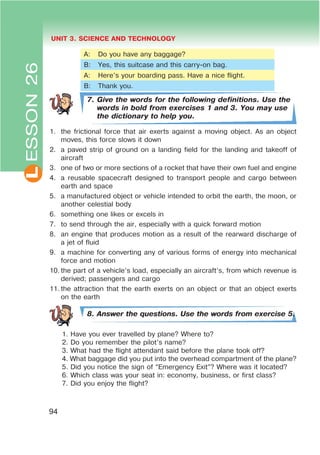 L UNIT 3. SCIENCE AND TECHNOLOGY
94
A: Do you have any baggage?
B: Yes, this suitcase and this carry-on bag.
A: Here’s your boarding pass. Have a nice flight.
B: Thank you.
7. Give the words for the following definitions. Use the
words in bold from exercises 1 and 3. You may use
the dictionary to help you.
1. the frictional force that air exerts against a moving object. As an object
moves, this force slows it down
2. a paved strip of ground on a landing field for the landing and takeoff of
aircraft
3. one of two or more sections of a rocket that have their own fuel and engine
4. a reusable spacecraft designed to transport people and cargo between
earth and space
5. a manufactured object or vehicle intended to orbit the earth, the moon, or
another celestial body
6. something one likes or excels in
7. to send through the air, especially with a quick forward motion
8. an engine that produces motion as a result of the rearward discharge of
a jet of fluid
9. a machine for converting any of various forms of energy into mechanical
force and motion
10. the part of a vehicle’s load, especially an aircraft’s, from which revenue is
derived; passengers and cargo
11. the attraction that the earth exerts on an object or that an object exerts
on the earth
8. Answer the questions. Use the words from exercise 5.
1. Have you ever travelled by plane? Where to?
2. Do you remember the pilot’s name?
3. What had the flight attendant said before the plane took off?
4. What baggage did you put into the overhead compartment of the plane?
5. Did you notice the sign of “Emergency Exit”? Where was it located?
6. Which class was your seat in: economy, business, or first class?
7. Did you enjoy the flight?
ESSON26
 