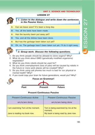 L
UNIT 3. SCIENCE AND TECHNOLOGY
95
LESSON 27
1. Listen to the dialogue and write down the sentences
in the Passive Voice.
A: Can we leave soon? It’s been a long day.
B: Yes, all the beds have been made.
A: Has the laundry been put away yet?
B: Yes, and all the dishes have been done.
A: But has the garbage been taken out yet?
B: Oh, no. The garbage hasn’t been taken out yet. I’ll do it right away.
2. Group work. Discuss the following questions.
1. Do you think people should be allowed to clone organs? Why?
2. What do you think about GMO (genetically modified organisms)
vegetables?
3. What do you think robots should be used for?
4. Do you think unemployment (loss of jobs) will be caused by robots in
the future or more work places will be created? Why?
5. Do you think using cell phones too much is bad for our physical or
mental health? Why?
6. If you could copy your brain for future generations, would you? Why?
Focus on Grammar!
Past Present Future
Present Continuous Passive
Present Continuous Active Present Continuous Passive
am/is/are doing am/is/are being done
I am examining Tom at the moment.
Jane is reading my book now.
Tom is being examined by me at the
moment.
My book is being read by Jane now.
ESSON27
 
