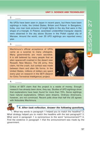 L
UNIT 3. SCIENCE AND TECHNOLOGY
97
2. _____
No UFOs have been seen in Japan in recent years, but there have been
sightings in India, the United States, Britain and Poland. In Bangalore,
India, one man took pictures of bright lights in the sky that were in the
shape of a triangle. In Poland, seventeen unidentified triangular objects
were observed in the sky above Służew in the Polish capital city of
Warsaw. Around the world, over 20 UFO sightings are reported every
year.
3. ______
Machimura’s official acceptance of UFOs
came as a surprise to many ufologists.
Many governments are more secretive.
It is still believed by many people that an
alien spacecraft crashed in the desert near
Roswell, New Mexico. The US army, they
claim, hid the crash, but contact was made
between them and alien life forms. In the
United States, millions of dollars are spent
every year on research in the SETI (Search
for Extra Terrestrial Intelligence) project.
4. ______
Critics of SETI claim that the project is a waste of money. Enough
research has already been done, they say. Studies of UFO sightings show
that explanations have been found for more than 70%. Some sightings
have natural explanations. Others were dreams. Ordinary Americans,
however, are not convinced. Recent polls show that half the US agrees
with Nobutaka Machimura.
6. After-task reflection. Answer the following questions.
1. What key words in paragraph 1 helped you to match the headline? 2.
What strategy helped you to match the headline with the last paragraph? 3.
What word in paragraph 1 is synonymous to the word “announcement”? 4.
Find the evidence in paragraph 1 that the announcement was made by the
government.
ESSON27
 