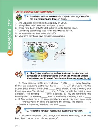 L UNIT 3. SCIENCE AND TECHNOLOGY
98
7. Read the article in exercise 5 again and say whether
the statements are true or false.
1. The Japanese government has a policy on UFOs.
2. Many UFOs have been seen in Japan recently.
3. There have been only 20 UFO sightings in the last ten years.
4. Something secret happened in the New Mexico desert.
5. No research has been done into UFOs.
6. Most UFO sightings have ordinary explanations.
8. Study the sentences below and rewrite the second
sentence in each pair using either the Present Simple
Passive or the Present Continuous Passive tense form.
1. They discuss profits every Monday. Profits ______ every Monday.
2. They are discussing profits now. Profits ______ now. 3. She works with this
student twice a week. This student ______ twice a week. 4. She is working with
this student now. This student ______ now. 5. They renovate this building once
a decade. This building ______ once a decade. 6. They are renovating this
building now. This building ______ now. 7. Somebody is looking at me. I ______
at. 8. She washes her sons’ sweatshirts twice a week. Her sons’ sweatshirts
______ twice a week. 9. They are counting the money. The money ______.
10. Someone is painting the walls. The walls ______.
9. Read the tongue-twister as quickly as you can.
If coloured caterpillars could change their colours constantly, could they
keep their coloured coat coloured properly?
ESSON27
 