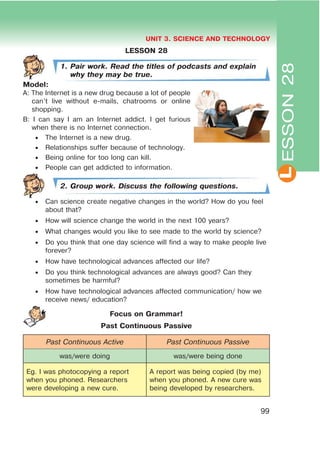 L
UNIT 3. SCIENCE AND TECHNOLOGY
99
LESSON 28
1. Pair work. Read the titles of podcasts and explain
why they may be true.
Model:
A: The Internet is a new drug because a lot of people
can’t live without e-mails, chatrooms or online
shopping.
B: I can say I am an Internet addict. I get furious
when there is no Internet connection.
 The Internet is a new drug.
 Relationships suffer because of technology.
 Being online for too long can kill.
 People can get addicted to information.
2. Group work. Discuss the following questions.
 Can science create negative changes in the world? How do you feel
about that?
 How will science change the world in the next 100 years?
 What changes would you like to see made to the world by science?
 Do you think that one day science will find a way to make people live
forever?
 How have technological advances affected our life?
 Do you think technological advances are always good? Can they
sometimes be harmful?
 How have technological advances affected communication/ how we
receive news/ education?
Focus on Grammar!
Past Continuous Passive
Past Continuous Active Past Continuous Passive
was/were doing was/were being done
Eg. I was photocopying a report
when you phoned. Researchers
were developing a new cure.
A report was being copied (by me)
when you phoned. A new cure was
being developed by researchers.
ESSON28
 