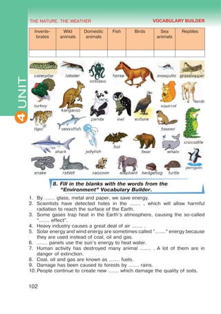 THE NATURE. THE WEATHER
4
102
UNIT
Inverte-
brates
Wild
animals
Domestic
animals
Fish Birds Sea
animals
Reptiles
8. Fill in the blanks with the words from the
“Environment” Vocabulary Builder.
1.	 By ....... glass, metal and paper, we save energy.
2.	 Scientists have detected holes in the ....... , which will allow harmful
radiation to reach the surface of the Earth.
3.	 Some gases trap heat in the Earth’s atmosphere, causing the so-called
“....... effect”.
4.	 Heavy industry causes a great deal of air ....... .
5.	 Solar energy and wind energy are sometimes called “.......” energy because
they are used instead of coal, oil and gas.
6.	 ....... panels use the sun’s energy to heat water.
7.	 Human activity has destroyed many animal ....... . A lot of them are in
danger of extinction.
8.	 Coal, oil and gas are known as ....... fuels.
9.	 Damage has been caused to forests by ....... rains.
10.	People continue to create new ....... which damage the quality of soils.
VOCABULARY BUILDER
 