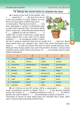 THE NATURE. THE WEATHER
4
103
UNIT
9. Choose the correct items to complete the texts.
A. Lurking at the end of the garden, a(n)
1. ....... awaits its 2. ...... . But this isn’t a fox or
a bird, this predator is a plant. Believe it or not,
there are many types of plants that are 3. ...... ,
or meat eaters. They feed on small 4. ...... , and
have developed a variety of interesting ways
to catch their favourite food. The Venus flytrap
uses a “snap trap”, where the plant slams strong
5. ....... together to trap the insect 6. ....... . A
“pitfall trap” is when a plant has a large space
inside, shaped like a cup, that’s full of sweet
smelling 7. ....... to courageous visitors. Insects
fall into it, trying to reach the food and are unable to 8. ....... back out. Some
clever plants even use “flypaper trap”, where they cover themselves with a
sticky 9. ....... so that any insects that land on them quickly become stuck.
Although these hungry plants may sound like terrible monsters, humans have
nothing to worry about. Some carnivorous 10. ....... are actually used to make
helpful medications.
A B C D
1. animal predator prey victim
2. prey friend victim enemy
3. nocturnal hibernating marsupial carnivorous
4. grass birds insects animals
5. leaves stems roots twigs
6. outside inside backwards upwards
7. thing material present liquid
8. walk slide crawl jump
9. substance liquid glue cream
10. animals birds trees plants
B. At 11:56 am on the 25th
of April, 2015, a catastrophic 1. ....... hit the
small, mountainous country of Nepal. The 2. ....... in the ground travelled
across the country, 3. ....... shaking everything in their 4. ....... . On Mount
Everest, the world’s tallest 5. ....... , the earthquake caused a massive 6. ........
Thousands of tonnes of snow swept down the mountain like a huge, white
wave, carrying away everybody present there.
VOCABULARY BUILDER
 