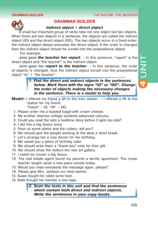 THE NATURE. THE WEATHER
4
105
UNIT
GRAMMAR BUILDER
Indirect object + direct object
A small but important group of verbs take not one object but two objects.
When there are two objects in a sentence, the objects are called the indirect
object (IO) and the direct object (DO). The two objects occur in a fixed order:
the indirect object always precedes the direct object. If the order is changed
then the indirect object should be turned into the prepositional object.
For example,
Jane gave the teacher her report. – In this sentence, “report” is the
direct object and “the teacher” is the indirect object.
Jane gave her report to the teacher. – In this sentence, the order
of objects is changed, thus the indirect object turned into the prepositional
object “to” + “the teacher”.
1. Find the direct and indirect objects in the sentences
below. Mark them with the signs “IO” or “DO”. Change
the order of objects making the necessary changes
in the sentence. There is a model to help you.
Model: I offered my friend a lift to the train station. – I offered a lift to the
station for my friend.
	 “friend” – IO; “lift” – DO
1. Please order me a toasted bagel with cream cheese.
2. My brother teaches college students advanced calculus.
3. Could you read the kids a bedtime story before it gets too late?
4. I did him a big favour once.
5. Pass us some plates and the cutlery, will you?
6. We should give the people working at the desk a short break.
7. Let’s arrange her a nice dinner for her birthday.
8. We saved you a piece of birthday cake.
9. We should write them a “thank-you” note for their gift.
10. We should show the visitors the new art gallery.
11. I owed my cousin a big favour.
12. The real estate agent found my parents a terrific apartment. The music
teacher taught Janet a new piano sonata today.
13. Would you read everybody the message again, please?
14. Please give Mrs. Jackson our best wishes.
15. Susan bought her rabbit some food.
16. Katie brought her hamster a new cage.
2. Scan the texts in this unit and find the sentences
which contain both direct and indirect objects.
Write the sentences in your copy-books.
GRAMMAR BUILDER
 