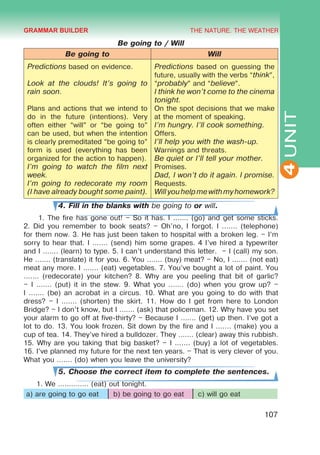 THE NATURE. THE WEATHER
4
107
UNIT
Be going to / Will
Be going to Will
Predictions based on evidence.
Look at the clouds! It’s going to
rain soon.
Plans and actions that we intend to
do in the future (intentions). Very
often either “will” or “be going to”
can be used, but when the intention
is clearly premeditated “be going to”
form is used (everything has been
organized for the action to happen).
I’m going to watch the film next
week.
I’m going to redecorate my room
(I have already bought some paint).
Predictions based on guessing the
future, usually with the verbs “think”,
“probably” and “believe”.
I think he won’t come to the cinema
tonight.
On the spot decisions that we make
at the moment of speaking.
I’m hungry. I’ll cook something.
Offers.
I’ll help you with the wash-up.
Warnings and threats.
Be quiet or I’ll tell your mother.
Promises.
Dad, I won’t do it again. I promise.
Requests.
Willyouhelpmewithmyhomework?
4. Fill in the blanks with be going to or will.
1. The fire has gone out! – So it has. I ....... (go) and get some sticks.
2. Did you remember to book seats? – Oh'no, I forgot. I ....... (telephone)
for them now. 3. He has just been taken to hospital with a broken leg. – I’m
sorry to hear that. I ....... (send) him some grapes. 4 I’ve hired a typewriter
and I ....... (learn) to type. 5. I can’t understand this letter. – I (call) my son.
He ....... (translate) it for you. 6. You ....... (buy) meat? – No, I ....... (not eat)
meat any more. I ....... (eat) vegetables. 7. You’ve bought a lot of paint. You
....... (redecorate) your kitchen? 8. Why are you peeling that bit of garlic?
– I ....... (put) it in the stew. 9. What you ....... (do) when you grow up? –
I ....... (be) an acrobat in a circus. 10. What are you going to do with that
dress? – I ....... (shorten) the skirt. 11. How do I get from here to London
Bridge? – I don’t know, but I ....... (ask) that policeman. 12. Why have you set
your alarm to go off at five-thirty? – Because I ....... (get) up then. I’ve got a
lot to do. 13. You look frozen. Sit down by the fire and I ....... (make) you a
cup of tea. 14. They’ve hired a bulldozer. They ....... (clear) away this rubbish.
15. Why are you taking that big basket? – I ....... (buy) a lot of vegetables.
16. I’ve planned my future for the next ten years. – That is very clever of you.
What you ....... (do) when you leave the university?
5. Choose the correct item to complete the sentences.
1. We .............. (eat) out tonight.
a) are going to go eat b) be going to go eat c) will go eat
GRAMMAR BUILDER
 
