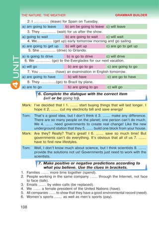 THE NATURE. THE WEATHER
4
108
UNIT 2. I .............. (leave) for Spain on Tuesday.
a) am going to leave b) am be going to leave c) will leave
3. They .............. (wait) for us after the show.
a) going to wait b) are going to wait c) will wait
4. We.............. (get up) early tomorrow morning and go sailing.
a) are going to get up b) will get up c) are go to get up
5. She .............. (drive) to Orlando.
a) is going to drive b) is go to drive c) will drive
6. We .............. (go) to the Everglades for our next vacation.
a) will go b) are go to go c) are going to go
7. You .............. (have) an examination in English tomorrow.
a) are going to have b) will have c) are go to have
8. They ..............(go) to Brazil by plane.
a) are to go b) are going to go c) will go
6. Complete the dialogue with the correct item
(will or be going to).
Mark: I’ve decided that I 1. ....... start buying things that will last longer. I
hope it 2. ....... cut my electricity bill and save energy!
Tom: That’s a good idea, but I don’t think it 3. ....... make any difference.
There are so many people on the planet; one person can’t do much.
We 4. ....... need governments to create real change! Like the new
underground station that they 5. ...... build one block from your house.
Mark: Are they? Really? That’s great! I 6. ....... save so much time! But
governments can’t do everything. It’s obvious that all of us 7. .......
have to find new lifestyles.
Tom: Well, I don’t know much about science, but I think scientists 8. .......
provide the solutions not us! Governments just need to work with the
scientists.
7. Make positive or negative predictions according to
what you believe. Use the clues in brackets.
1.	 Families ....... more time together (spend).
2.	 People working in the same company ....... through the Internet, not face
to face (talk).
3.	 Emails ....... by video calls (be replaced).
4.	 We ....... a female president of the United Nations (have).
5.	 All companies ...... to show that they have a good environmental record (need).
6.	 Women’s sports ....... as well as men’s sports (pay).
GRAMMAR BUILDER
 