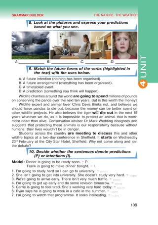 THE NATURE. THE WEATHER
4
109
UNIT
8. Look at the pictures and express your predictions
based on what you see.
A.______________ B. ______________ C. ____________ D. ____________
9. Match the future forms of the verbs (highlighted in
the text) with the uses below.
A.	A future intention (nothing has been organised).
B.	A future arrangement (everything has been organised).
C.	A timetabled event.
D.	A prediction (something you think will happen).
Wildlife charities around the world are going to spend millions of pounds
on conserving the panda over the next ten years. But is this worth the money?
Wildlife expert and animal lover Chris Davis thinks not, and believes we
should leave pandas to die out, because the money can be better spent on
other wildlife projects. He also believes the tiger will die out in the next 15
years whatever we do, as it is impossible to protect an animal that is worth
more dead than alive. Conservation adviser Dr Mark Wedding disagrees and
suggests that protecting these animals is our responsibility because without
humans, their lives wouldn’t be in danger.
Students across the country are meeting to discuss this and other
wildlife topics at a two-day conference in Sheffield. It starts on Wednesday
23rd
February at the City Star Hotel, Sheffield. Why not come along and join
the debate?
10. Decide whether the sentences denote predictions
(P) or intentions (I).
Model: Dinner is going to be ready soon. – P.
	 Frank is going to make dinner tonight. – I.
1. I’m going to study hard so I can go to university. – .......
2. She isn’t going to get into university. She doesn’t study very hard. – .......
3. We’re going to arrive early. There isn’t very much traffic. – .......
4. I’m going to get up early and do some revision tomorrow. – .......
5. Carrie is going to feel tired. She’s working very hard today. – .......
6. Ryan says he is going to work in a cafe in the summer. – .......
7. I’m going to watch that programme. It looks interesting. – .......
GRAMMAR BUILDER
 