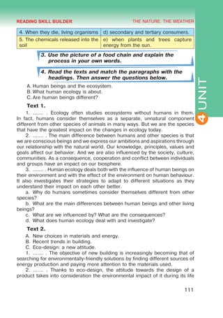THE NATURE. THE WEATHER
4
111
UNIT
4. When they die, living organisms d) secondary and tertiary consumers.
5. The chemicals released into the
soil
e) when plants and trees capture
energy from the sun.
3. Use the picture of a food chain and explain the
process in your own words.
4. Read the texts and match the paragraphs with the
headings. Then answer the questions below.
A.	Human beings and the ecosystem.
B.	What human ecology is about.
C.	Are human beings different?
Text 1.
1.	 ....... . Ecology often studies ecosystems without humans in them.
In fact, humans consider themselves as a separate, unnatural component
different from other species of animals in many ways. But we are the species
that have the greatest impact on the changes in ecology today.
2.	 ....... . The main difference between humans and other species is that
we are conscious beings and we express our ambitions and aspirations through
our relationship with the natural world. Our knowledge, principles, values and
goals affect our behavior. And we are also influenced by the society, culture,
communities. As a consequence, cooperation and conflict between individuals
and groups have an impact on our biosphere.
3.	 ....... . Human ecology deals both with the influence of human beings on
their environment and with the effect of the environment on human behaviour.
It also investigates their strategies to adapt to different situations as they
understand their impact on each other better.
a.	 Why do humans sometimes consider themselves different from other
species?
b.	 What are the main differences between human beings and other living
beings?
c.	 What are we influenced by? What are the consequences?
d.	 What does human ecology deal with and investigate?
Text 2.
A.	 New choices in materials and energy.
B.	Recent trends in building.
C.	Eco-design: a new attitude.
1.	 ....... . The objective of new building is increasingly becoming that of
searching for environmentally-friendly solutions by finding different sources of
energy production and paying more attention to the materials used.
2.	 ....... . Thanks to eco-design, the attitude towards the design of a
product takes into consideration the environmental impact of it during its life
READING SKILL BUILDER
 