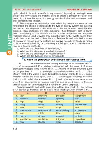 THE NATURE. THE WEATHER
4
112
UNITcycle (which includes its manufacturing, use and disposal). According to eco-
design, not only should the material used to create a product be taken into
account, but also the waste, the energy and the final emissions created and
their environmental impact.
3.	 The principles of eco-design used in building design and construction
range from the choice of materials to the type of energy system the building
will use and the disposal of the materials at the end of their useful life. For
example, local materials are less expensive, their transport cost is lower
and consequently CO2 emissions are also limited. Recyclable and recycled
materials can be used provided they do not create further waste during their
production or at the end of their lifetime. Renewable and unlimited sources
of energy or passive energy systems are always considered (such as green
roots to insulate a building or positioning a building in order to use the sun’s
rays as a heating method).
a.	 What are the objectives of new building?
b.	 What are the stages of a product life-cycle?
c.	 What are the advantages of local materials?
d.	 Which are the types of energy considered?
5. Read the paragraph and choose the correct item.
The 1. ....... of environmentally-friendly buildings is to decrease the 2.
....... of waste material. If a building is designed well, the amount of waste
produced by people living in it will be 3. ....... thanks to on-site solutions such
as compost bins. 4. ....... , a building is usually demolished at the 5. ....... of its
life and most of the waste is taken to landfills, but now, thanks to 6. ....., some
material is kept and used again, with 7........ advantages: recycling materials
that are still usable (for example, 8........) and reducing waste. Also waste
water from dishwashing or washing machines can be used again, for 9........,
and rainwater can be collected for a number of useful purposes.
Converting waste and waste water into fertilizer is a good 10.... for cutting
down costs: liquid fertilizer can be created by collecting human and other 11.....
A B C D
1. task objective purpose assignment
2. disposal number quantity level
3. high huge low small
4. firstly finally usually furthermore
5. end back stop final
6. ecosystem eco-material eco-building eco-design
7. few a little little a few
8. bricks stones cement asphalt
9. installation insulation irrigation inspiration
10. way chance step decision
READING SKILL BUILDER
 
