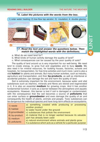 THE NATURE. THE WEATHER
4
113
UNIT
6. Label the pictures with the words from the box.
1) solar water heating; 2) low-flow tap aerator; 3) insulation; 4. double glazing
7. Read the text and answer the questions below. Then
match the highlighted words with the definitions.
a.	What do we need land for?
b.	What kinds of human activity damage the quality of land?
c.	What consequences can be caused by the poor quality of soils?
The quality of land around us is very important for our well-being. We need
land to create energy, to grow fruit and vegetables and to bury waste. We
also need it for mineral resources, for building houses, factories, schools and
hospitals, for transportation, for free time activities and much more. Land is also a
vital habitat for plants and animals. But many human activities, such as industry,
agriculture and transportation, and their by-products, as well as intentional or
accidental pollution, can damage the soil and harm the quality of land.
Soil is extremely important for the environment, because water and vital
substances such as vitamins, minerals and fibres are stored and regenerated
in it. It is also an essential medium for growing crops. And it has another
fundamental function: it acts as a barrier between the atmosphere and aquatic
ecosystems. However, this barrier is lost if soil is damaged or contaminated,
with the consequence that the soil becomes a source of pollutants that
can enter surface or groundwater and even damage the quality of air and
consequently the health of plants, animals and people. Toxic substances can
be dangerous for individual species and have long-term effects on ecosystems.
1) waste
2) habitat
3) groundwater
4) by-product
5) medium
6) pollutants
a) something created while producing or processing
another product
b) water found under the ground
c) substances that pollute the environment
d) material that is no longer wanted because its valuable
part has already been used
e) natural environment where animals and plants grow
f) a substance which acts as a vehicle for a particular purpose
READING SKILL BUILDER
 