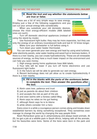 THE NATURE. THE WEATHER
4
114
UNIT
8. Read the text and say whether the statements below
are true or false.
There are a lot of very simple ways to save energy.
Employ just a few of the following suggestions and you
can cut your annual energy bills considerably.
-	 When you substitute your old domestic devices,
choose the most energy-efficient models (AAA labeled
ones are such).
-	 Turn off domestic electrical appliances (instead of
using the stand-by mode).
-	 Use fluorescent light bulbs: they may be more expensive, but they use
only the energy of an ordinary incandescent bulb and last 8–12 times longer.
-	 Make sure your dishwasher is full before using it.
-	 Turn down your water heater thermostat.
You can even generate your own energy and heat by using wind turbines,
solar electricity panels, solar water heating and wood fuel or biomass boilers. If
there is a river nearby, you can create hydroelectricity. These are all renewable
sources of energy, so they have a much lower impact on the environment and
can help you save money.
1.	High energy saving home appliances have AAA labels.
2.	Your bills will be lower if you turn off home electronics and use
fluorescent light bulbs.
3.	In the future we will be able to generate our own energy.
4.	Recent technology does not yet allow us to create hydroelectricity if
there is a river nearby.
9. Fill in the blanks with the parts of the sentences below
to complete the text. Then answer the questions after
the text.
A.	Kevin uses love, patience and trust
B.	just as parents do about their children
C.	and accepts the risk as part of the job
D.	and even swims with a lioness called Meg
E.	Kevin says he relies on his gut feeling
F.	although Kevin says he is to blame
G.	while others consider him a hero
Every once in a while a courageous person comes along and breaks down
established barriers by doing something exceptional. They sometimes even
manage to change the world by changing the way people think.
Kevin Richardson grew up in Johannesburg and always loved animals. At
23, he got a job at a wildlife park in South Africa, helping with all the animals,
but his favourites were lions. Some of the lions were born in the park and
READING SKILL BUILDER
 