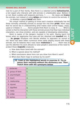 THE NATURE. THE WEATHER
4
115
UNIT
now he is part of their family. Now Kevin is a talented animal behaviourist,
a lion expert who interacts with wild animals in unbelievable ways. Believe it
or not, Kevin cuddles with leopards and lions, 1. ....... . He raises and trains
the animals, but instead of using whips and chains to control the animals, 2.
....... to develop a special bond with them.
His unique method of getting to know each creature individually has led
these normally unfriendly animals to accept him into their pride. Kevin says
that his secret lies in understanding what makes each animal happy, angry,
upset or irritated, 3. ....... . Some people think Kevin is crazy, 4. ....... . What is
certain is that his interaction with these animals proves that they have individual
characters, can show emotion, and are capable of developing relationships.
Kevin is aware of the dangers involved in his work. Having learnt his
lesson when an aggressive four-year-old lion attacked and mauled him, 5.
....... to gauge situations and decide whether to approach an animal or
not. Kevin has been bitten numerous times while playing around with these
animals, but he believes that it was never malicious 6. ....... . Kevin tries to
use the attention his work attracts to raise people’s awareness of the need to
protect these majestic creatures.
a.	How does Kevin bond with the animals?
b.	What is special about his method?
c.	What conclusions about lions can you draw from Kevin’s work?
d.	What does Kevin hope to achieve by his work?
10. Look at the highlighted words in exercise 9. Try to
guess their meaning without the dictionary use. Then
match them with the synonyms below.
1. obstacles a.
2. group of lions b.
3. psychologist c.
4. teach d.
5. relationship e.
6. injured f.
7. dignified g.
8. nasty h.
9. judge i.
10. lashes j.
READING SKILL BUILDER
 
