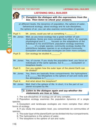 THE NATURE. THE WEATHER
4
116
UNIT
LISTENING SKILL BUILDER
1. Complete the dialogue with the expressions from the
box. Then listen to check your answers.
at different levels, the dynamics of population, the sphere of water,
behavioural ecology, about ecology and its sub-disciplines,
the sphere of air, you can also examine communities of species
Pupil 1: Mr. Jones, could you tell us something 1.________?
Mr. Jones: Well, as you know ecology has a great number of sub-
disciplines. Some are more complex than others. For example,
physiological and 2._____ focuses on the adaptations of the
individual to his environment; population ecology examines
3.______ of a single species; community ecology studies the
interactions between species in an ecological community.
Ecosystem and landscape ecologies are even more complex.
Pupil 2: Can ecology be studied 4.________?
Mr. Jones: Yes, of course. If you study the population level, you focus on
individuals of the same species, but 5.______, ecosystem or
biosphere levels.
Pupil 3: Can you explain how the outer layer of the planet Earth can
be divided?
Mr. Jones: Yes, there are basically three compartments: the hydrosphere
is 6.______, the lithosphere is the sphere of soil and rocks and
the atmosphere is 7._______.
Pupil 4: And what about the biosphere?
Mr. Jones: Well, that’s the sphere of life. In short, it is the part of our
planet occupied by life.
2. Listen to the dialogue again and say whether the
statements are true or false.
1.	The sub-disciplines of ecology are all very complex.
2.	Population ecology examines the population dynamics of a single
species.
3.	Ecosystem and landscape ecologies are more complex than other
forms of ecology.
4.	If you study the population level, you concentrate on communities of
species.
5.	The outer layer of the planet Earth can be divided into four compartments.
6.	The hydrosphere is the sphere of water.
7.	The biosphere is the sphere of soil and rocks.
LISTENING SKILL BUILDER
 