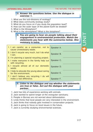 THE NATURE. THE WEATHER
4
117
UNIT
3. Answer the questions below. Use the dialogue in
exercise 1.
1.	What are the sub-divisions of ecology?
2.	What does community ecology study?
3.	What do you focus on if you study the population level?
4.	How can the outer layer of the planet Earth be divided?
5.	What is the lithosphere?
6.	What is the atmosphere? What is the biosphere?
4. You are going to hear six people talking about their
engagement in environmental protection. Match the
statements you hear with the summaries below. One
summary is extra.
1.	I am careful, as a consumer, not to
cause unnecessary waste.
2.	I don’t recycle very much, but I do what
I can.
3.	I’m planning a special recycling project.
4.	I make everyone in the family help out
with recycling.
5.	I recycle almost all of our domestic
waste.
6.	I help to educate the young about caring
for the environment.
7.	I don’t believe any recycling I do will
make a real difference.
Speaker A.
Speaker B.
Speaker C.
Speaker D.
Speaker E.
Speaker F.
5. Listen to the dialogue and say whether the statements
are true or false. Act out the dialogue with your
partner.
1.	Jack has lots of experience working with animals.
2.	Jack wanted to spend longer at the orangutan sanctuary.
3.	People in Borneo are not worried about deforestation.
4.	Linda thinks that local people are very interested in the environment.
5.	Jack thinks that nobody gets involved in conservation projects.
6.	Jack is going to focus on local issues in the future.
7.	Jack is currently studying environmental sciences.
LISTENING SKILL BUILDER
 